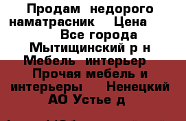 Продам  недорого наматрасник  › Цена ­ 6 500 - Все города, Мытищинский р-н Мебель, интерьер » Прочая мебель и интерьеры   . Ненецкий АО,Устье д.